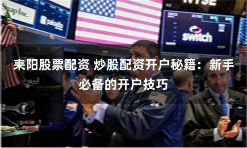 耒阳股票配资 炒股配资开户秘籍：新手必备的开户技巧