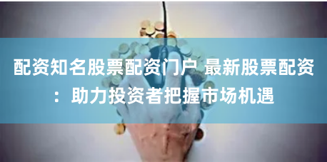 配资知名股票配资门户 最新股票配资：助力投资者把握市场机遇