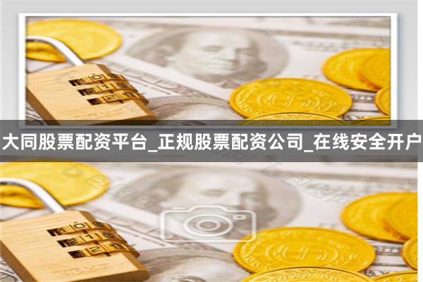 大同股票配资平台_正规股票配资公司_在线安全开户